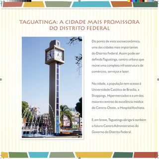 TAGUATINGA: A CIDADE MAIS PROMISSORA
DO DISTRITO FEDERAL
Do ponto de vista socioeconômico,
uma das cidades mais importantes
do Distrito Federal. Assim pode ser
reúne uma completa infraestrutura de
comércios, serviços e lazer.
Na cidade, a população tem acesso à
Universidade Católica de Brasília, a
Shoppings, Hipermercados e a um dos
maiores centros de excelência médica
do Centro-Oeste, o Hospital Anchieta.
E, em breve, Taguatinga abrigará também
o futuro Centro Administrativo do
Governo do Distrito Federal.

Book_Varandas_AGOSTO_2012_FINAL_4 4

28/08/2012 15:36:41

 