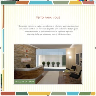 Feito para você
O projeto é inovador na região e tem objetivo de valorizar a quadra e proporcionar
uma vida de qualidade aos moradores do prédio. Com acabamento de bom gosto,
varandas em todos os apartamentos, áreas de convívio e segurança,

Hall de entrada

Book_Varandas_AGOSTO_2012_FINAL_7 7

Perspectivas meramente ilustrativas.

o Varandas do Parque prova que o bom da vida é morar bem.

28/08/2012 15:36:45

 