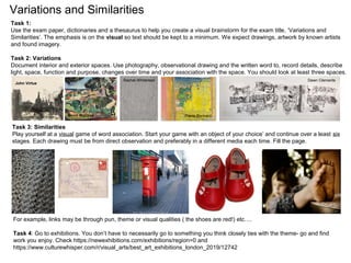 Variations and Similarities
For example, links may be through pun, theme or visual qualities ( the shoes are red!) etc….
Task 4: Go to exhibitions. You don’t have to necessarily go to something you think closely ties with the theme- go and find
work you enjoy. Check https://newexhibitions.com/exhibitions/region=0 and
https://www.culturewhisper.com/r/visual_arts/best_art_exhibitions_london_2019/12742
Task 1:
Use the exam paper, dictionaries and a thesaurus to help you create a visual brainstorm for the exam title, ‘Variations and
Similarities’. The emphasis is on the visual so text should be kept to a minimum. We expect drawings, artwork by known artists
and found imagery.
Task 2: Variations
Document interior and exterior spaces. Use photography, observational drawing and the written word to, record details, describe
light, space, function and purpose, changes over time and your association with the space. You should look at least three spaces.
Task 3: Similarities
Play yourself at a visual game of word association. Start your game with an object of your choice’ and continue over a least six
stages. Each drawing must be from direct observation and preferably in a different media each time. Fill the page.
Dawn ClementsRachel Whiteread
Pierre BonnardHenri Matisse
John Virtue
 