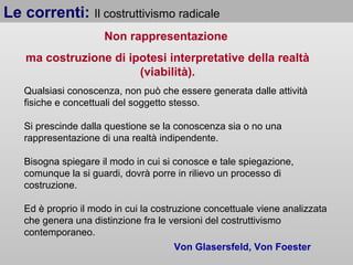 Le correnti: Il costruttivismo radicale
Non rappresentazione
ma costruzione di ipotesi interpretative della realtà
(viabilità).
Qualsiasi conoscenza, non può che essere generata dalle attività
fisiche e concettuali del soggetto stesso.
Si prescinde dalla questione se la conoscenza sia o no una
rappresentazione di una realtà indipendente.
Bisogna spiegare il modo in cui si conosce e tale spiegazione,
comunque la si guardi, dovrà porre in rilievo un processo di
costruzione.
Ed è proprio il modo in cui la costruzione concettuale viene analizzata
che genera una distinzione fra le versioni del costruttivismo
contemporaneo.
Von Glasersfeld, Von Foester

 