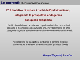 Le correnti: Il costruttivismo sociale
E’ il tentativo di evitare i rischi dell’individualismo,
integrando la prospettiva endogenica
con quella exogenica.
L’unità di analisi sono le relazioni cognitive che intercorrono tra il
soggetto e il contesto socioculturale che, inevitabilmente gli offre
categorie cognitive socialmente condivise come mediatori di realtà.

“la relazione tra soggetto e ambiente è sempre mediata
dalla cultura e dai suoi sistemi simbolici” (Varisco 2002).

Wenger,Wygotskij ,Leont’ev

 