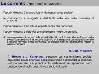 Le correnti: L’approccio situazionista
l’apprendimento è una pratica fondamentalmente sociale;
la conoscenza è integrata e distribuita nella vita della comunità di
pratiche;
l’apprendimento è un atto di appartenenza alla comunità;
l’apprendimento è dato dal coinvolgimento nelle sue pratiche;
il coinvolgimento è legato alla possibilità di contribuire allo sviluppo della
stesa comunità;non si impara quando ci è negatala partecipazione alle
pratiche rilevanti della comunità, in quanto non ne accettiamo regole e
valori condivisi.
M. Cole, P. Eckert
A. Brown e J. Campione, partendo dal costruttivismo sociale,
assumono alcuni enunciati del situazionismo applicandoli a situazioni
istituzionalizzate di apprendimento, elaborando un approccio psicopedagogico di taglio costruttivista socio-culturale.

 