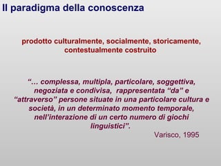 Il paradigma della conoscenza
prodotto culturalmente, socialmente, storicamente,
contestualmente costruito

“… complessa, multipla, particolare, soggettiva,
negoziata e condivisa, rappresentata “da” e
“attraverso” persone situate in una particolare cultura e
società, in un determinato momento temporale,
nell’interazione di un certo numero di giochi
linguistici”.
Varisco, 1995

 