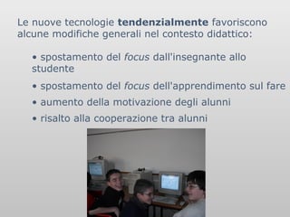 Le nuove tecnologie tendenzialmente favoriscono
alcune modifiche generali nel contesto didattico:
• spostamento del focus dall'insegnante allo
studente
• spostamento del focus dell'apprendimento sul fare
• aumento della motivazione degli alunni
• risalto alla cooperazione tra alunni

 