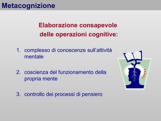 Metacognizione
Elaborazione consapevole
delle operazioni cognitive:
1. complesso di conoscenze sull’attività
mentale
2. coscienza del funzionamento della
propria mente
3. controllo dei processi di pensiero

 