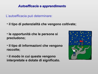 Autoefficacia e apprendimento
L’autoefficacia può determinare:
• il tipo di potenzialità che vengono coltivate;
• le opportunità che le persone si
precludono;
• il tipo di informazioni che vengono
raccolte;
• il modo in cui queste vengono
interpretate e dotate di significato.

 