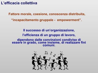 L’efficacia collettiva
Fattore morale, coesione, conoscenza distribuita,
“incapacitamento gruppale - empowerment”.
Il successo di un’organizzazione,
l’efficienza di un gruppo di lavoro,
dipendono dalle convinzioni condivise di
essere in grado, come insieme, di realizzare fini
comuni.

 