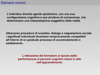 Elementi comuni
L’individuo diventa agente epistemico, con una sua
configurazione cognitiva e sue strutture di conoscenza, che
determinano una interpretazione soggettiva della realtà.

Attraverso procedure di scambio, dialogo e negoziazione sociale
i significati individuali diventano reciprocamente compatibili
all’interno di un graduale processo di accomodamento e
adattamento.

L’attenzione del formatore si sposta dalle
performances ai percorsi cognitivi messi in atto
nell’apprendimento.

 