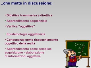 ..che mette in discussione:
• Didattica trasmissiva e direttiva
• Apprendimento sequenziale
• Verifica “oggettiva”
• Epistemologia oggettivista
• Conoscenza come rispecchiamento
oggettivo della realtà
• Apprendimento come semplice
acquisizione - elaborazione
di informazioni oggettive

 