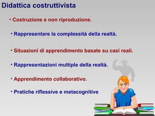 Didattica costruttivista
• Costruzione e non riproduzione.
• Rappresentare la complessità della realtà.
• Situazioni di apprendimento basate su casi reali.
• Rappresentazioni multiple della realtà.
• Apprendimento collaborativo.
• Pratiche riflessive e metacognitive

 