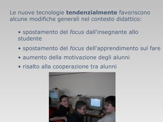 Le nuove tecnologie tendenzialmente favoriscono
alcune modifiche generali nel contesto didattico:
• spostamento del focus dall'insegnante allo
studente
• spostamento del focus dell'apprendimento sul fare
• aumento della motivazione degli alunni
• risalto alla cooperazione tra alunni

 