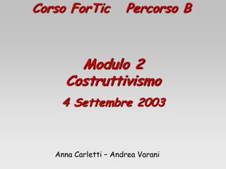 Corso ForTic Percorso B
Modulo 2
Costruttivismo
4 Settembre 2003
Anna Carletti – Andrea Varani
 