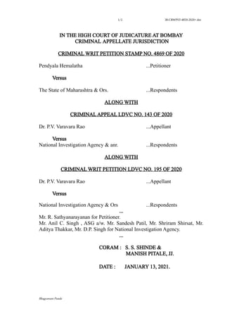 1/2 38-CRWPST-4859-2020+.doc
IN THE HIGH COURT OF JUDICATURE AT BOMBAY
CRIMINAL APPELLATE JURISDICTION
CRIMINAL WRIT PETITION STAMP NO. 4869 OF 2020
Pendyala Hemalatha ...Petitioner
Versus
The State of Maharashtra & Ors. ...Respondents
ALONG WITH
CRIMINAL APPEAL LDVC NO. 143 OF 2020
Dr. P.V. Varavara Rao ...Appellant
Versus
National Investigation Agency & anr. ...Respondents
ALONG WITH
CRIMINAL WRIT PETITION LDVC NO. 195 OF 2020
Dr. P.V. Varavara Rao ...Appellant
Versus
National Investigation Agency & Ors ...Respondents
...
Mr. R. Sathyanarayanan for Petitioner.
Mr. Anil C. Singh , ASG a/w. Mr. Sandesh Patil, Mr. Shriram Shirsat, Mr.
Aditya Thakkar, Mr. D.P. Singh for National Investigation Agency.
...
CORAM : S. S. SHINDE &
MANISH PITALE, JJ.
DATE : JANUARY 13, 2021.
Bhagyawant Punde
Vishwanath
S. Sherla
Digitally
signed by
Vishwanath
S. Sherla
Date:
2021.01.13
20:05:33
+0530
 