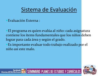 Sistema de Evaluación
Evaluación Externa :
El programa es quien evalúa al niño: cada asignatura

contiene los ítems fundamentales que los niños deben
lograr para cada área y según el grado.
Es importante evaluar todo trabajo realizado por el
niño así este malo.

 