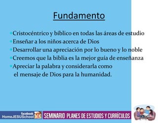 Fundamento
Cristocéntrico y bíblico en todas las áreas de estudio
Enseñar a los niños acerca de Dios
Desarrollar una apreciación por lo bueno y lo noble
Creemos que la biblia es la mejor guía de enseñanza
Apreciar la palabra y considerarla como

el mensaje de Dios para la humanidad.

 