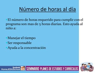 Número de horas al día
El número de horas requerido para cumplir con el

programa son mas de 5 horas diarias. Esto ayuda al
niño a:
Manejar el tiempo
Ser responsable
Ayuda a la concentración

 