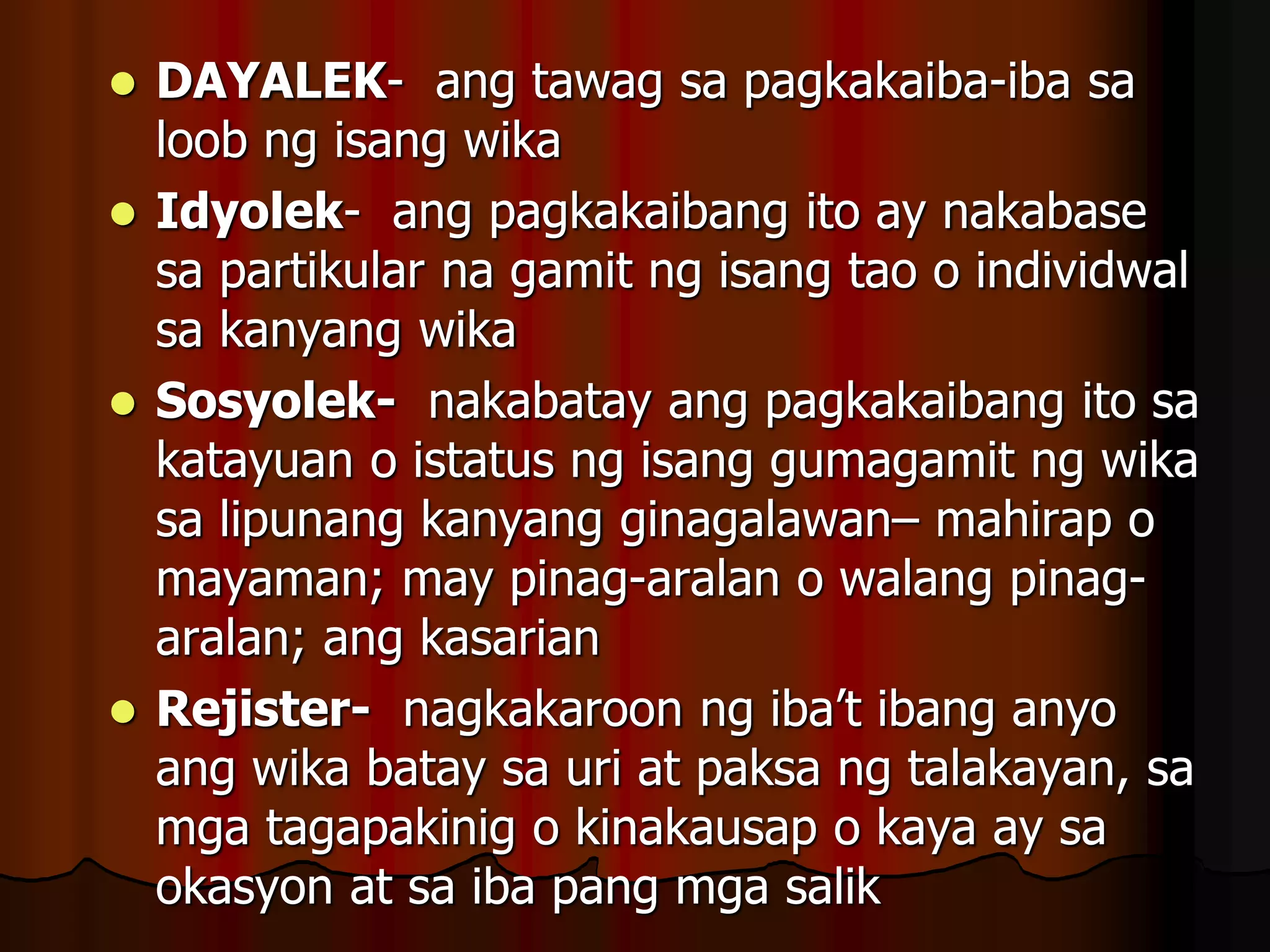  DAYALEK- ang tawag sa pagkakaiba-iba sa
loob ng isang wika
 Idyolek- ang pagkakaibang ito ay nakabase
sa partikular na gamit ng isang tao o individwal
sa kanyang wika
 Sosyolek- nakabatay ang pagkakaibang ito sa
katayuan o istatus ng isang gumagamit ng wika
sa lipunang kanyang ginagalawan– mahirap o
mayaman; may pinag-aralan o walang pinag-
aralan; ang kasarian
 Rejister- nagkakaroon ng iba’t ibang anyo
ang wika batay sa uri at paksa ng talakayan, sa
mga tagapakinig o kinakausap o kaya ay sa
okasyon at sa iba pang mga salik
 