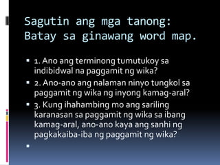 Sagutin ang mga tanong:
Batay sa ginawang word map.
 1. Ano ang terminong tumutukoy sa
indibidwal na paggamit ng wika?
 2. Ano-ano ang nalaman ninyo tungkol sa
paggamit ng wika ng inyong kamag-aral?
 3. Kung ihahambing mo ang sariling
karanasan sa paggamit ng wika sa ibang
kamag-aral, ano-ano kaya ang sanhi ng
pagkakaiba-iba ng paggamit ng wika?

 