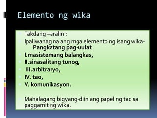 Elemento ng wika
 Takdang –aralin :
 Ipaliwanag na ang mga elemento ng isang wika-
Pangkatang pag-uulat
 I.masistemang balangkas,
 II.sinasalitang tunog,
 III.arbitraryo,
 IV. tao,
 V. komunikasyon.
 Mahalagang bigyang-diin ang papel ng tao sa
paggamit ng wika.
 