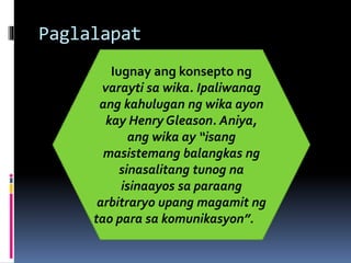 Paglalapat
Iugnay ang konsepto ng
varayti sa wika. Ipaliwanag
ang kahulugan ng wika ayon
kay Henry Gleason. Aniya,
ang wika ay “isang
masistemang balangkas ng
sinasalitang tunog na
isinaayos sa paraang
arbitraryo upang magamit ng
tao para sa komunikasyon”.
 
