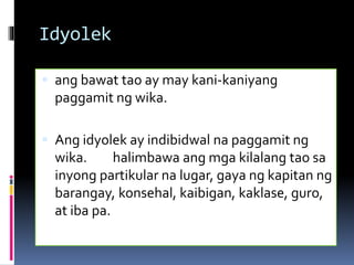 Idyolek
 ang bawat tao ay may kani-kaniyang
paggamit ng wika.
 Ang idyolek ay indibidwal na paggamit ng
wika. halimbawa ang mga kilalang tao sa
inyong partikular na lugar, gaya ng kapitan ng
barangay, konsehal, kaibigan, kaklase, guro,
at iba pa.
 