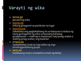 Varayti ng wika
 IDYOLEK
pansariling wika
 DAYALEK
wikang ginagamit sa partikular na lugar
 SOSYOLEK
nakabatay ang pagkakaibang ito sa katayuan o istatus ng
isang gumagamit ng wika sa lipunang kanyang
ginagalawan — mahirap o mayaman; may pinag-aralan o
walang pinag-aralan; ang kasarian
 ETNOLEK
nadedebelop mula sa mga salita ng mga
etnolinggwistikong grupo
 EKOLEK
kadalasang mula o sinasalita sa loob ng bahay
 
