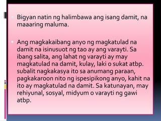  Bigyan natin ng halimbawa ang isang damit, na
maaaring maluma.
 Ang magkakaibang anyo ng magkatulad na
damit na isinusuot ng tao ay ang varayti. Sa
ibang salita, ang lahat ng varayti ay may
magkatulad na damit, kulay, laki o sukat atbp.
subalit nagkakasya ito sa anumang paraan,
pagkakaroon nito ng ispesipikong anyo, kahit na
ito ay magkatulad na damit. Sa katunayan, may
rehiyunal, sosyal, midyum o varayti ng gawi
atbp.
 