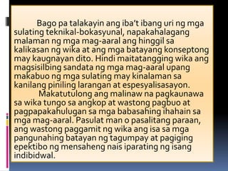 Bago pa talakayin ang iba’t ibang uri ng mga
sulating teknikal-bokasyunal, napakahalagang
malaman ng mga mag-aaral ang hinggil sa
kalikasan ng wika at ang mga batayang konseptong
may kaugnayan dito. Hindi maitatangging wika ang
magsisilbing sandata ng mga mag-aaral upang
makabuo ng mga sulating may kinalaman sa
kanilang piniling larangan at espesyalisasayon.
Makatutulong ang malinaw na pagkaunawa
sa wika tungo sa angkop at wastong pagbuo at
pagpapakahulugan sa mga babasahing ihahain sa
mga mag-aaral. Pasulat man o pasalitang paraan,
ang wastong paggamit ng wika ang isa sa mga
pangunahing batayan ng tagumpay at pagiging
epektibo ng mensaheng nais iparating ng isang
indibidwal.
 