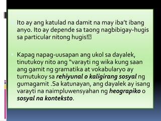  Ito ay ang katulad na damit na may iba’t ibang
anyo. Ito ay depende sa taong nagbibigay-hugis
sa particular nitong hugis!
 Kapag napag-uusapan ang ukol sa dayalek,
tinutukoy nito ang “varayti ng wika kung saan
ang gamit ng gramatika at vokabularyo ay
tumutukoy sa rehiyunal o kaligirang sosyal ng
gumagamit .Sa katunayan, ang dayalek ay isang
varayti na naimpluwensyahan ng heograpiko o
sosyal na konteksto.
 