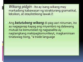  Wikang pidgin - Ito ay isang wikang may
markadong kabawasan ng istrakturang gramatikal,
leksikon, at istaylistikong lawak.
 Ang katutubong wikang di-pag-aari ninuman, ito
ay nagaganap kapag ang miyembro ng dalawang
mutual na komunidad ng nagsasalita ay
nagtangkang makipagkomunikeyt, magkaminsan
tinatawag itong, “a trade language

 
