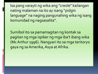  Isa pang varayti ng wika ang "creole" kailangan
nating malaman na ito ay isang “pidgin
language” na naging pangunahing wika ng isang
komunidad ng nagsasalita”.
 Sumibol ito sa pamamagitan ng kontak sa
pagitan ng mga ispiker ng mga iba’t ibang wika
(Mc Arthur 1996). Nangyari ito sa mga teritoryo
gaya ng sa Amerika, Asya at Afrika.
 