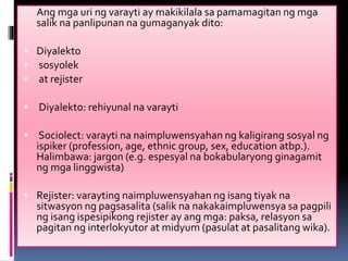 Ang mga uri ng varayti ay makikilala sa pamamagitan ng mga
salik na panlipunan na gumaganyak dito:
 Diyalekto
 sosyolek
 at rejister
 Diyalekto: rehiyunal na varayti
 Sociolect: varayti na naimpluwensyahan ng kaligirang sosyal ng
ispiker (profession, age, ethnic group, sex, education atbp.).
Halimbawa: jargon (e.g. espesyal na bokabularyong ginagamit
ng mga linggwista)
 Rejister: varayting naimpluwensyahan ng isang tiyak na
sitwasyon ng pagsasalita (salik na nakakaimpluwensya sa pagpili
ng isang ispesipikong rejister ay ang mga: paksa, relasyon sa
pagitan ng interlokyutor at midyum (pasulat at pasalitang wika).
 