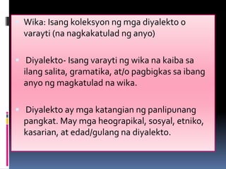  Wika: Isang koleksyon ng mga diyalekto o
varayti (na nagkakatulad ng anyo)
 Diyalekto- Isang varayti ng wika na kaiba sa
ilang salita, gramatika, at/o pagbigkas sa ibang
anyo ng magkatulad na wika.
 Diyalekto ay mga katangian ng panlipunang
pangkat. May mga heograpikal, sosyal, etniko,
kasarian, at edad/gulang na diyalekto.
 