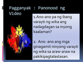 Pagganyak : Panonood ng
Video
1.Ano-ano pa ng ibang
varayti ng wika ang
nadagdagan sa inyong
kaalaman?
2. Ano- ano ang mga
ginagamit ninyong varayti
ng wika sa araw-araw na
pakikipagtalastasan.
 