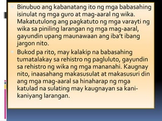  Binubuo ang kabanatang ito ng mga babasahing
isinulat ng mga guro at mag-aaral ng wika.
Makatutulong ang pagkatuto ng mga varayti ng
wika sa piniling larangan ng mga mag-aaral,
gayundin upang maunawaan ang iba’t ibang
jargon nito.
 Bukod pa rito, may kalakip na babasahing
tumatalakay sa rehistro ng pagluluto, gayundin
sa rehistro ng wika ng mga mananahi. Kaugnay
nito, inaasahang makasusulat at makasusuri din
ang mga mag-aaral sa hinaharap ng mga
katulad na sulating may kaugnayan sa kani-
kaniyang larangan.
 