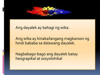  Ang dayalek ay bahagi ng wika.
 Ang wika ay kinakailangang magkaroon ng
hindi bababa sa dalawang dayalek.

 Nagbabago-bago ang dayalek batay
heograpikal at sosyolohikal

 