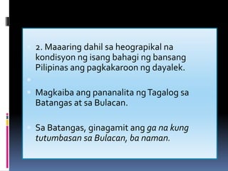  2. Maaaring dahil sa heograpikal na
kondisyon ng isang bahagi ng bansang
Pilipinas ang pagkakaroon ng dayalek.

 Magkaiba ang pananalita ngTagalog sa
Batangas at sa Bulacan.
 Sa Batangas, ginagamit ang ga na kung
tutumbasan sa Bulacan, ba naman.

 