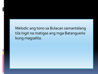  Melodic ang tono sa Bulacan samantalang
tila higit na matigas ang mga Batangueńo
kung magsalita.
 