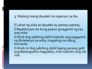  3.Walang iisang dayalek na superyor sa iba.

 Lahat ng wika at dayalek ay pantay-pantay.
 Repleksiyon ito kung paano ginagamit ng tao
ang wika
 Hindi ibig sabihing dahil melodic ang paggamit
ng Bulakenyo sa wika, magaling na silang,
kumanta
 Hindi rin ibig sabihing dahil laging parang galit
ang Batangueño magsalita, mas mainitin ang ulo
nila.

 