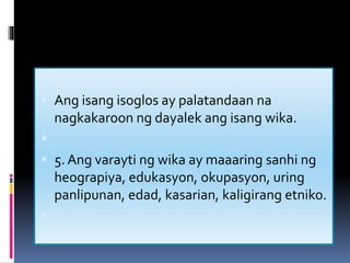  Ang isang isoglos ay palatandaan na
nagkakaroon ng dayalek ang isang wika.

 5. Ang varayti ng wika ay maaaring sanhi ng
heograpiya, edukasyon, okupasyon, uring
panlipunan, edad, kasarian, kaligirang etniko.

 