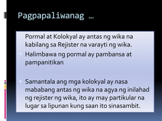 Pagpapaliwanag …
 Pormal at Kolokyal ay antas ng wika na
kabilang sa Rejister na varayti ng wika.
 Halimbawa ng pormal ay pambansa at
pampanitikan
 Samantala ang mga kolokyal ay nasa
mababang antas ng wika na agya ng inilahad
ng rejister ng wika, ito ay may partikular na
lugar sa lipunan kung saan ito sinasambit.
 
