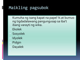 Maikling pagsubok
 Kumuha ng isang kapat na papel ¼ at bumuo
ng tigdadalawang pangungusap sa iba’t
ibang varayti ng wika.
 Ekolek
 Sosyolek
 Idyolek
 Pidgin
 Dayalek

 