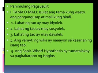  Panimulang Pagsusulit
 I.TAMA O MALI: Isulat ang tama kung wasto
ang pangungusap at mali kung hindi.
 1. Lahat ng tao ay may idyolek.
 2. Lahat ng tao ay may sosyolek.
 3. Lahat ng tao ay may dayalek.
 4. Ang varayti ng wika ay naaayon sa kasarian ng
isang tao.
 5. Ang Sapir-Whorf Hypothesis ay tumatalakay
sa pagkakaroon ng isoglos.
 