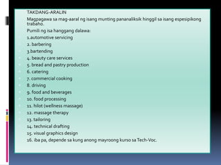  TAKDANG-ARALIN
 Magpagawa sa mag-aaral ng isang munting pananaliksik hinggil sa isang espesipikong
trabaho.
 Pumili ng isa hanggang dalawa:
 1.automotive servicing
 2. barbering
 3.bartending
 4. beauty care services
 5. bread and pastry production
 6. catering
 7. commercial cooking
 8. driving
 9. food and beverages
 10. food processing
 11. hilot (wellness massage)
 12. massage therapy
 13. tailoring
 14. technical drafting
 15. visual graphics design
 16. iba pa, depende sa kung anong mayroong kurso saTech-Voc.
 