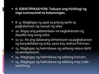  II. IDENTIPIKASYON.Tukuyin ang hinihingi ng
mga sumusunod na katanungan.
 6 -9. Magbigay ng apat sa pitong sanhi sa
pagkakaroon ng varayti ng wika
 10. Ibigay ang palatandaan na nagkakaroon ng
dayalek ang isang wika.
 11-12. Ito ang dalawang dimensiyon sa pagkakaroon
ng baryabilidad ng wika, ayon kay Joshua Fishman.
 13. Magbigay ng halimbawa ng salitang nabuo dahil
sa panlapiasyon.
 14. Magbigay ng halimbawa ng salitang hiniram.
 15. Magbigay ng halimbawa ng salitang may code-
switching.
 