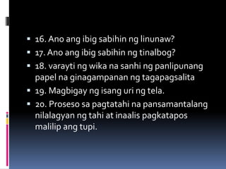  16. Ano ang ibig sabihin ng linunaw?
 17. Ano ang ibig sabihin ng tinalbog?
 18. varayti ng wika na sanhi ng panlipunang
papel na ginagampanan ng tagapagsalita
 19. Magbigay ng isang uri ng tela.
 20. Proseso sa pagtatahi na pansamantalang
nilalagyan ng tahi at inaalis pagkatapos
malilip ang tupi.
 