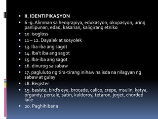  II. IDENTIPIKASYON
 6 -9.Alinman sa heograpiya, edukasyon, okupasyon, uring
panlipunan, edad, kasarian, kaligirang etniko
 10. isogloss
 11 – 12. Dayalek at sosyolek
 13. Iba-iba ang sagot
 14. Iba’t iba ang sagot
 15. Iba-iba ang sagot
 16. dinurog sa sabaw
 17. pagluluto ng tira-tirang inihaw na isda na nilagyan ng
sabaw at gulay
 18. Register
 19. basiste, bird’s eye, brocade, calico, crepe, msulin, katya,
organdy, percale, satin, kuldoroy, tetaron, jorjet, chorded
lace
 20. Paghihibana
 