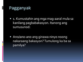 Pagganyak
 1. Kumustahin ang mga mag-aaral mula sa
kanilang pagbabakasyon. Itanong ang
sumusunod:
 Ano/ano-ano ang ginawa ninyo noong
nakaraang bakasyon?Tumulong ka ba sa
pamilya?
 