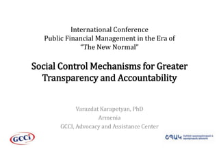 International ConferencePublic Financial Management in the Era of “The New Normal”Social Control Mechanisms for Greater Transparency and Accountability  VarazdatKarapetyan, PhD Armenia GCCI, Advocacy and Assistance Center 