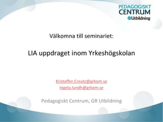 Välkomna till seminariet: 
LIA uppdraget inom Yrkeshögskolan 
Kristoffer.Creutz@grkom.se 
Ingela.lundh@grkom.se 
Pedagogiskt Centrum, GR Utbildning 
 
